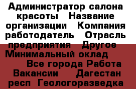 Администратор салона красоты › Название организации ­ Компания-работодатель › Отрасль предприятия ­ Другое › Минимальный оклад ­ 28 000 - Все города Работа » Вакансии   . Дагестан респ.,Геологоразведка п.